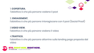 1. COPERTURA,
l’obiettivo è che più persone vedano il post
2. ENGAGEMENT,
l’obiettivo è che più persone interagiscano con il post (Social Proof)
3.VIDEO VIEW,
l’obiettivo è che più persone vedano il video
4.TRAFFICO,
l’obiettivo è che più persone atterrino sulla landing page proposta dal
video
 