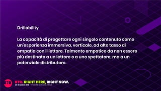 Drillability
La capacità di progettare ogni singolo contenuto come
un’esperienza immersiva, verticale, ad alto tasso di
empatia con il lettore. Talmente empatico da non essere
più destinato a un lettore o a uno spettatore, ma a un
potenziale distributore.
 