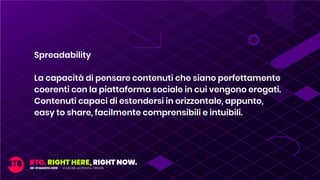 Spreadability
La capacità di pensare contenuti che siano perfettamente
coerenti con la piattaforma sociale in cui vengono erogati.
Contenuti capaci di estendersi in orizzontale, appunto,
easy to share, facilmente comprensibili e intuibili.
 