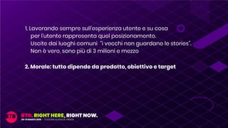 2. Morale: tutto dipende da prodotto, obiettivo e target
1. Lavorando sempre sull’esperienza utente e su cosa
per l’utente rappresenta quel posizionamento.
Uscite dai luoghi comuni “i vecchi non guardano le stories”.
Non è vero, sono più di 3 milioni e mezzo
 