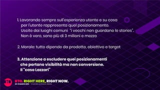 2. Morale: tutto dipende da prodotto, obiettivo e target
3. Attenzione a escludere quei posizionamenti
che portano visibilità ma non conversione.
Il “caso Lazzari”
1. Lavorando sempre sull’esperienza utente e su cosa
per l’utente rappresenta quel posizionamento.
Uscite dai luoghi comuni “i vecchi non guardano le stories”.
Non è vero, sono più di 3 milioni e mezzo
 