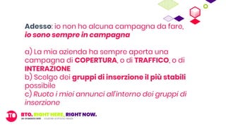 Adesso: io non ho alcuna campagna da fare,
io sono sempre in campagna
a) La mia azienda ha sempre aperta una
campagna di COPERTURA, o di TRAFFICO, o di
INTERAZIONE
b) Scelgo dei gruppi di inserzione il più stabili
possibile
c) Ruoto i miei annunci all’interno dei gruppi di
inserzione
 