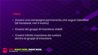 L’idea:
• Crearsi una campagna permanente che segua l’obiettivo
(di Facebook, non il vostro)
• Crearsi dei gruppi di inserzione stabili
• Crearsi infinite inserzione da ruotare
dentro ai gruppi di inserzione
 