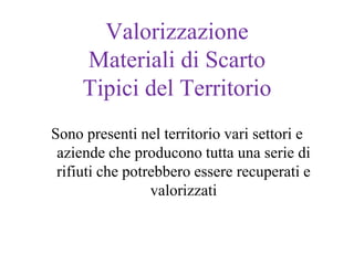 Valorizzazione
     Materiali di Scarto
     Tipici del Territorio
Sono presenti nel territorio vari settori e
 aziende che producono tutta una serie di
 rifiuti che potrebbero essere recuperati e
                 valorizzati
 