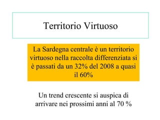 Territorio Virtuoso

 La Sardegna centrale è un territorio
virtuoso nella raccolta differenziata si
è passati da un 32% del 2008 a quasi
                il 60%

   Un trend crescente si auspica di
  arrivare nei prossimi anni al 70 %
 