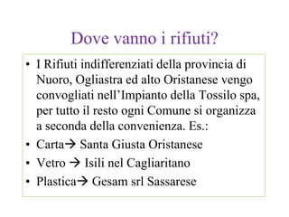 Dove vanno i rifiuti?
• I Rifiuti indifferenziati della provincia di
  Nuoro, Ogliastra ed alto Oristanese vengo
  convogliati nell’Impianto della Tossilo spa,
  per tutto il resto ogni Comune si organizza
  a seconda della convenienza. Es.:
• Carta Santa Giusta Oristanese
• Vetro  Isili nel Cagliaritano
• Plastica Gesam srl Sassarese
 