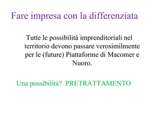 Fare impresa con la differenziata

    Tutte le possibilità imprenditoriali nel
   territorio devono passare verosimilmente
   per le (future) Piattaforme di Macomer e
                      Nuoro.

 Una possibilità? PRETRATTAMENTO
 