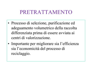 PRETRATTAMENTO
• Processo di selezione, purificazione ed
  adeguamento volumetrico della raccolta
  differenziata prima di essere avviata ai
  centri di valorizzazione.
• Importante per migliorare sia l’efficienza
  sia l’economicità del processo di
  reciclaggio.
 
