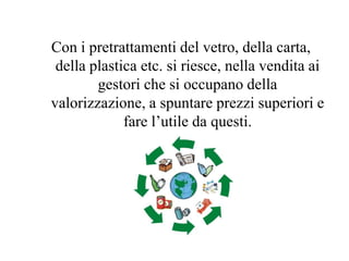 Con i pretrattamenti del vetro, della carta,
 della plastica etc. si riesce, nella vendita ai
        gestori che si occupano della
valorizzazione, a spuntare prezzi superiori e
             fare l’utile da questi.
 