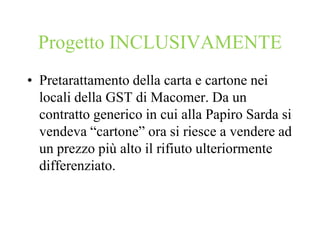 Progetto INCLUSIVAMENTE
• Pretarattamento della carta e cartone nei
  locali della GST di Macomer. Da un
  contratto generico in cui alla Papiro Sarda si
  vendeva “cartone” ora si riesce a vendere ad
  un prezzo più alto il rifiuto ulteriormente
  differenziato.
 