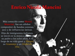 Más conocido como Henry
Mancini, fue un célebre
compositor de bandas sonoras,
jazz y de influencias latinas.
Hijo de inmigrantes italianos,
se inició en la música gracias a
su padre a los ocho años. A lo
largo de su vida ganó 4 Óscars,
20 Grammys y un Globo de
Oro.
 