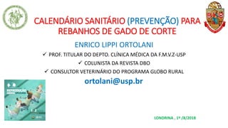 CALENDÁRIO SANITÁRIO (PREVENÇÃO) PARA
REBANHOS DE GADO DE CORTE
ENRICO LIPPI ORTOLANI
✓ PROF. TITULAR DO DEPTO. CLÍNICA MÉDICA DA F.M.V.Z-USP
✓ COLUNISTA DA REVISTA DBO
✓ CONSULTOR VETERINÁRIO DO PROGRAMA GLOBO RURAL
ortolani@usp.br
LONDRINA , 1º /8/2018
 