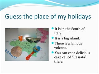 Guess the place of my holidays
It is in the South of

Italy.
It is a big island.
There is a famous
volcano.
You can eat a delicious
cake called “Cassata”
there.

 