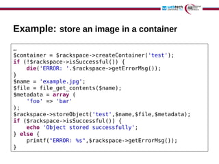 Example: store an image in a container
…
$container = $rackspace->createContainer('test');
if (!$rackspace->isSuccessful()) {
    die('ERROR: '.$rackspace->getErrorMsg());
}
$name = 'example.jpg';
$file = file_get_contents($name);
$metadata = array (
    'foo' => 'bar'
);
$rackspace->storeObject('test',$name,$file,$metadata);
if ($rackspace->isSuccessful()) {
    echo 'Object stored successfully';
} else {
    printf("ERROR: %s",$rackspace->getErrorMsg());
}
 
