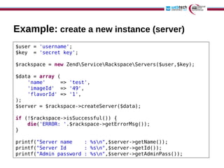 Example: create a new instance (server)
$user = 'username';
$key = 'secret key';

$rackspace = new ZendServiceRackspaceServers($user,$key);

$data = array (
    'name'     => 'test',
    'imageId' => '49',
    'flavorId' => '1',
);
$server = $rackspace->createServer($data);

if (!$rackspace->isSuccessful()) {
    die('ERROR: '.$rackspace->getErrorMsg());
}

printf("Server name    : %sn",$server->getName());
printf("Server Id      : %sn",$server->getId());
printf("Admin password : %sn",$server->getAdminPass());
 