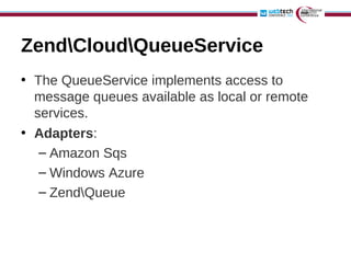 ZendCloudQueueService
• The QueueService implements access to
  message queues available as local or remote
  services.
• Adapters:
   – Amazon Sqs
   – Windows Azure
   – ZendQueue
 