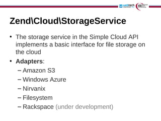 ZendCloudStorageService
• The storage service in the Simple Cloud API
  implements a basic interface for file storage on
  the cloud
• Adapters:
   – Amazon S3
   – Windows Azure
   – Nirvanix
   – Filesystem
   – Rackspace (under development)
 