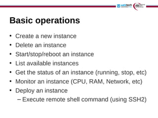 Basic operations
•   Create a new instance
•   Delete an instance
•   Start/stop/reboot an instance
•   List available instances
•   Get the status of an instance (running, stop, etc)
•   Monitor an instance (CPU, RAM, Network, etc)
•   Deploy an instance
     – Execute remote shell command (using SSH2)
 