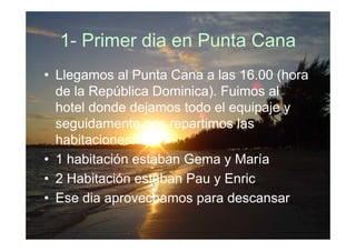 1- Primer dia en Punta Cana
• Llegamos al Punta Cana a las 16.00 (hora
  de la República Dominica). Fuimos al
  hotel donde dejamos todo el equipaje y
  seguidamente nos repartimos las
  habitaciones:
• 1 habitación estaban Gema y María
• 2 Habitación estaban Pau y Enric
• Ese dia aprovechamos para descansar.
 