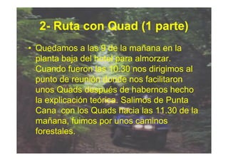 2- Ruta con Quad (1 parte)
• Quedamos a las 9 de la mañana en la
  planta baja del hotel para almorzar.
  Cuando fueron las 10.30 nos dirigimos al
  punto de reunión donde nos facilitaron
  unos Quads después de habernos hecho
  la explicación teórica. Salimos de Punta
  Cana con los Quads hacia las 11.30 de la
  mañana, fuimos por unos caminos
  forestales.
 