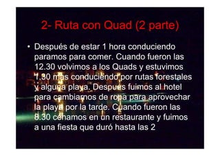 2- Ruta con Quad (2 parte)
• Después de estar 1 hora conduciendo
  paramos para comer. Cuando fueron las
  12.30 volvimos a los Quads y estuvimos
  1.30 mas conduciendo por rutas forestales
  y alguna playa. Después fuimos al hotel
  para cambiarnos de ropa para aprovechar
  la playa por la tarde. Cuando fueron las
  8.30 cenamos en un restaurante y fuimos
  a una fiesta que duró hasta las 2
 