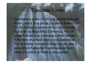 3- Cascada Limón
• Quedamos a las 10.00 a la planta baja del
  hotel para ir a la playa y cuando fueron las
  13.00 fuimos a comer en un restaurante
  típico de la Republica Dominica. Por la
  tarde fuimos a la Cascada Limón donde
  tomamos muchas fotos y nos bañamos.
  Por la noche fuimos a cenar en un yate y
  estuvimos hablando hasta que se hizo
  tarde y fuimos al hotel a descansar.
 