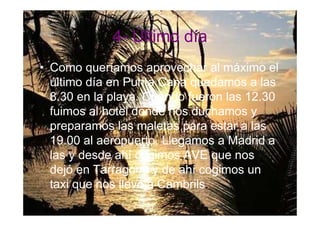 4- Último día
• Como queríamos aprovechar al máximo el
  último día en Punta Cana quedamos a las
  8.30 en la playa. Cuando fueron las 12.30
  fuimos al hotel donde nos duchamos y
  preparamos las maletas para estar a las
  19.00 al aeropuerto. Llegamos a Madrid a
  las y desde ahí cogimos AVE que nos
  dejó en Tarragona y de ahí cogimos un
  taxi que nos llevó a Cambrils.
 