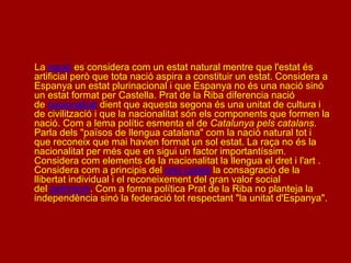 La nació es considera com un estat natural mentre que l'estat és
artificial però que tota nació aspira a constituir un estat. Considera a
Espanya un estat plurinacional i que Espanya no és una nació sinó
un estat format per Castella. Prat de la Riba diferencia nació
de nacionalitat dient que aquesta segona és una unitat de cultura i
de civilització i que la nacionalitat són els components que formen la
nació. Com a lema polític esmenta el de Catalunya pels catalans.
Parla dels "països de llengua catalana" com la nació natural tot i
que reconeix que mai havien format un sol estat. La raça no és la
nacionalitat per més que en sigui un factor importantíssim.
Considera com elements de la nacionalitat la llengua el dret i l'art .
Considera com a principis del dret català la consagració de la
llibertat individual i el reconeixement del gran valor social
del patrimoni. Com a forma política Prat de la Riba no planteja la
independència sinó la federació tot respectant "la unitat d'Espanya".
 