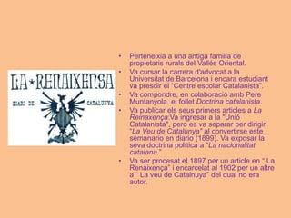 • Perteneixia a una antiga familia de
propietaris rurals del Vallés Oriental.
• Va cursar la carrera d'advocat a la
Universitat de Barcelona i encara estudiant
va presdir el “Centre escolar Catalanista”.
• Va compondre, en colaboració amb Pere
Muntanyola, el follet Doctrina catalanista.
• Va publicar els seus primers articles a La
Reinaxença:Va ingresar a la "Unió
Catalanista", pero es va separar per dirigir
“La Veu de Catalunya” al convertirse este
semanario en diario (1899). Va exposar la
seva doctrina política a ”La nacionalitat
catalana.”
• Va ser procesat el 1897 per un article en “ La
Renaixença” i encarcelat al 1902 per un altre
a “ La veu de Catalnuya” del qual no era
autor.
 