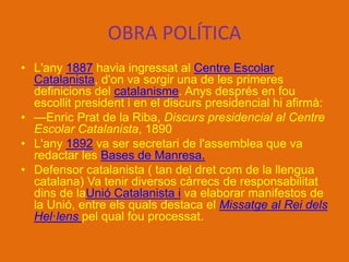 OBRA POLÍTICA
• L'any 1887 havia ingressat al Centre Escolar
Catalanista, d'on va sorgir una de les primeres
definicions del catalanisme. Anys després en fou
escollit president i en el discurs presidencial hi afirmà:
• —Enric Prat de la Riba, Discurs presidencial al Centre
Escolar Catalanista, 1890
• L'any 1892 va ser secretari de l'assemblea que va
redactar les Bases de Manresa.
• Defensor catalanista ( tan del dret com de la llengua
catalana) Va tenir diversos càrrecs de responsabilitat
dins de laUnió Catalanista i va elaborar manifestos de
la Unió, entre els quals destaca el Missatge al Rei dels
Hel·lens pel qual fou processat.
 