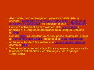 • Així mateix, com a divulgador i pensador catalanista va
escriure: Compendi de la doctrina catalanista, Compendi de
la Història de Catalunya i va impulsar el diari La Renaixença.
• Cooperà activament en el moviment dels Jocs Florals i
participà al I Congrés Internacional de la Llengua Catalana
el 1906.
• Des del 1899 va impulsar un corrent polític catalanista, primer
al Centre Nacional Català i després a la Lliga Regionalista. T
• ambé és autor de l'obra referencial La nacionalitat catalana,
escrita el 1906.
• També va donar suport a la política espanyola; una mostra és
la redacció del manifest Per Catalunya i per l'Espanya
Gran (1916).
 