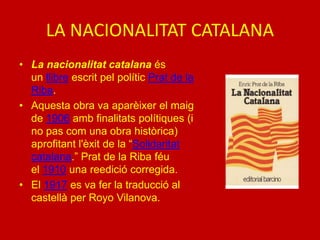 LA NACIONALITAT CATALANA
• La nacionalitat catalana és
un llibre escrit pel polític Prat de la
Riba.
• Aquesta obra va aparèixer el maig
de 1906 amb finalitats polítiques (i
no pas com una obra històrica)
aprofitant l'èxit de la “Solidaritat
catalana.” Prat de la Riba féu
el 1910 una reedició corregida.
• El 1917 es va fer la traducció al
castellà per Royo Vilanova.
 