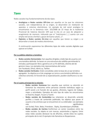 Tipos

Redes sociales hay fundamentalmente de dos tipos:
     Analógicas o Redes sociales Off-Line: son aquellas en las que las relaciones
      sociales, con independencia de su origen, se desarrollan sin mediación de
      aparatos o sistemas electrónicos. Un ejemplo de red social analógica lo
      encontramos en la Sentencia núm. 325/2008 de 22 mayo de la Audiencia
      Provincial de Valencia (Sección 10ª) que la cita en un caso de adopción y
      acogimiento de menores, indicando que el “matrimonio [...] cuenta con una
      amplia red social y familiar y gozan de buena salud […]”.
     Digitales o Redes sociales On-Line: son aquellas que tienen su origen y se
      desarrollan a través de medios electrónicos.

      A continuación exponemos los diferentes tipos de redes sociales digitales que
      operan en la Red:


Por su público objetivo y temática:

     Redes sociales Horizontales: Son aquellas dirigidas a todo tipo de usuario y sin
      una temática definida. Se basan en una estructura de celdillas permitiendo la
      entrada y participación libre y genérica sin un fin definido, distinto del de
      generar masa. Los ejemplos más representativos del sector
      son Facebook, Orkut, Identi.ca, Twitter.
     Redes sociales Verticales: Están concebidas sobre la base de un eje temático
      agregador. Su objetivo es el de congregar en torno a una temática definida a un
      colectivo concreto. En función de su especialización, pueden clasificarse a su vez
      en:

Por el sujeto principal de la relación:
            o Redes sociales Humanas: Son aquellas que centran su atención en
               fomentar las relaciones entre personas uniendo individuos según su
               perfil social y en función de sus gustos, aficiones, lugares de trabajo,
               viajes y actividades. Ejemplos de este tipo de redes los encontramos
               en Koornk, Dopplr, Youare y Tuenti.
            o Redes sociales de Contenidos: Las relaciones se desarrolla uniendo
               perfiles a través de contenido publicado, los objetos que posee el
               usuario o los archivos que se encuentran en su ordenador. Los ejemplos
               más                                                         significativos
               son Scribd, Flickr, Bebo, Friendster, Dipity, StumbleUpon yFileRide.
            o Redes sociales de Inertes: Conforman un sector novedoso entre las
               redes sociales. Su objeto es unir marcas, automóviles y lugares. Entre
               estas redes sociales destacan las de difuntos, siendo éstos los sujetos
               principales de la red. El ejemplo más llamativo es Respectance.
 