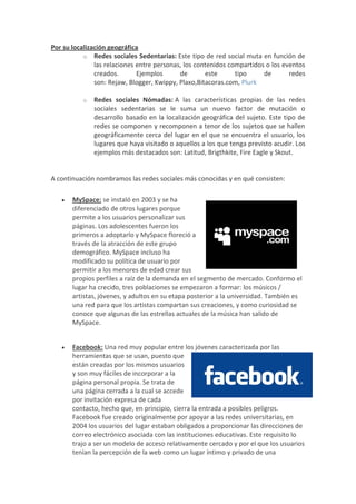 Por su localización geográfica
           o Redes sociales Sedentarias: Este tipo de red social muta en función de
               las relaciones entre personas, los contenidos compartidos o los eventos
               creados.       Ejemplos      de       este      tipo     de       redes
               son: Rejaw, Blogger, Kwippy, Plaxo,Bitacoras.com, Plurk

          o   Redes sociales Nómadas: A las características propias de las redes
              sociales sedentarias se le suma un nuevo factor de mutación o
              desarrollo basado en la localización geográfica del sujeto. Este tipo de
              redes se componen y recomponen a tenor de los sujetos que se hallen
              geográficamente cerca del lugar en el que se encuentra el usuario, los
              lugares que haya visitado o aquellos a los que tenga previsto acudir. Los
              ejemplos más destacados son: Latitud, Brigthkite, Fire Eagle y Skout.


A continuación nombramos las redes sociales más conocidas y en qué consisten:

      MySpace: se instaló en 2003 y se ha
       diferenciado de otros lugares porque
       permite a los usuarios personalizar sus
       páginas. Los adolescentes fueron los
       primeros a adoptarlo y MySpace floreció a
       través de la atracción de este grupo
       demográfico. MySpace incluso ha
       modificado su política de usuario por
       permitir a los menores de edad crear sus
       propios perfiles a raíz de la demanda en el segmento de mercado. Conformo el
       lugar ha crecido, tres poblaciones se empezaron a formar: los músicos /
       artistas, jóvenes, y adultos en su etapa posterior a la universidad. También es
       una red para que los artistas compartan sus creaciones, y como curiosidad se
       conoce que algunas de las estrellas actuales de la música han salido de
       MySpace.


      Facebook: Una red muy popular entre los jóvenes caracterizada por las
       herramientas que se usan, puesto que
       están creadas por los mismos usuarios
       y son muy fáciles de incorporar a la
       página personal propia. Se trata de
       una página cerrada a la cual se accede
       por invitación expresa de cada
       contacto, hecho que, en principio, cierra la entrada a posibles peligros.
       Facebook fue creado originalmente por apoyar a las redes universitarias, en
       2004 los usuarios del lugar estaban obligados a proporcionar las direcciones de
       correo electrónico asociada con las instituciones educativas. Este requisito lo
       trajo a ser un modelo de acceso relativamente cercado y por el que los usuarios
       tenían la percepción de la web como un lugar íntimo y privado de una
 