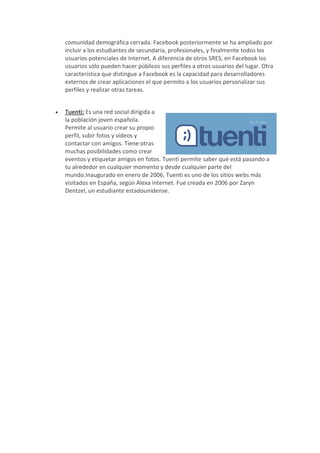 comunidad demográfica cerrada. Facebook posteriormente se ha ampliado por
    incluir a los estudiantes de secundaria, profesionales, y finalmente todos los
    usuarios potenciales de Internet. A diferencia de otros SRES, en Facebook los
    usuarios sólo pueden hacer públicos sus perfiles a otros usuarios del lugar. Otra
    característica que distingue a Facebook es la capacidad para desarrolladores
    externos de crear aplicaciones el que permito a los usuarios personalizar sus
    perfiles y realizar otras tareas.


   Tuenti: Es una red social dirigida a
    la población joven española.
    Permite al usuario crear su propio
    perfil, subir fotos y vídeos y
    contactar con amigos. Tiene otras
    muchas posibilidades como crear
    eventos y etiquetar amigos en fotos. Tuenti permite saber qué está pasando a
    tu alrededor en cualquier momento y desde cualquier parte del
    mundo.Inaugurado en enero de 2006, Tuenti es uno de los sitios webs más
    visitados en España, según Alexa internet. Fue creada en 2006 por Zaryn
    Dentzel, un estudiante estadounidense.
 