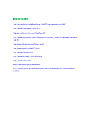 Bibliografía

http://www.cibersociedad.net/congres2009/ca/gts/xarxes-socials/31/

http://www.joanmayans.com/?p=107

http://www.ferrervicent.com/blog/tuenti/

http://www.iesjoanmiro.com/index.php?option=com_content&task=view&id=24&Ite
mid=23

http://ca.wikilingue.com/es/Xarxa_social

http://es.wikipedia.org/wiki/Tuenti

http://www.myspace.com/

http://www.facebook.com/?ref=home

http://www.tuenti.com

http://tuenti.jimdo.com/que-es-tuenti/

http://tumundovirtual.wordpress.com/2008/05/05/los-riesgos-de-participar-en-las-redes-
sociales/
 