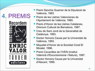 4. PREMIS
Premi Sanchis Guarner de la Diputació de
València, 1983.
Premi de les Lletres Valencianes de
l’Ajuntament de València, 1985.
Premi d’Honor de les Lletres Catalanes,
Omnium Cultural de Barcelona, 1987.
Creu de Sant Jordi de la Generalitat de
Catalunya, 1993.
Doctor Honoris Causa per la Universitat de
València, 1993.
Miquelet d’Honor de la Societat Coral El
Micalet, 1996.
Premi Cavanilles de l’IVEN (Institut
Valencià d’Excursionisme i Natura), 1997.
Doctor Honoris Causa per la Universitat
d'Alacant, 1999.
10
 