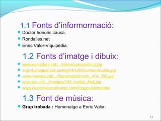 1.1 Fonts d’informormació:
Doctor honoris causa.
Rondalles.net
Enric Valor-Viquipedia.
1.2 Fonts d’imatge i dibuix:
 www.escriptors.cat/.../valore/valorportic.g.jpg
 img14.imageshack.us/img14/1381/cursenricvalor.jpg
 www.vilaweb.cat/.../thumbnails/thumb_474_356.jpg
 www.iec.cat/.../imatges/105_butlleti_Moll.jpg
 www.clubclasicosalicante.com/images/elementos
1.3 Font de música:
Grup trobada : Homenatge a Enric Valor.
11
 