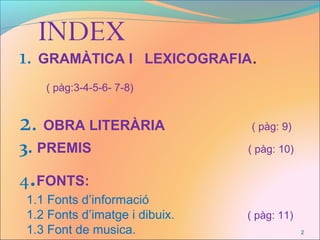 1. GRAMÀTICA I LEXICOGRAFIA. -
-
( pàg:3-4-5-6- 7-8)
-
2. OBRA LITERÀRIA ( pàg: 9)
3. PREMIS ( pàg: 10)
4.FONTS:
1.1 Fonts d’informació
1.2 Fonts d’imatge i dibuix. ( pàg: 11)
1.3 Font de musica.
INDEX
2
 