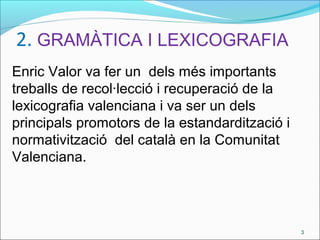 2. GRAMÀTICA I LEXICOGRAFIA
Enric Valor va fer un dels més importants
treballs de recol·lecció i recuperació de la
lexicografia valenciana i va ser un dels
principals promotors de la estandardització i
normativització del català en la Comunitat
Valenciana.
3
 
