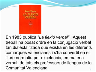 En 1983 publicà “La flexió verbal” . Aquest
treball ha posat ordre en la conjugació verbal
tan dialectalitzada que existía en les diferents
comarques valencianes i s’ha convertit en el
llibre normatiu per excelencia, en materia
verbal, de tots els professors de llengua de la
Comunitat Valenciana. 7
 