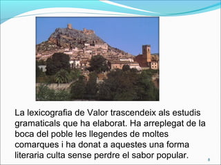 La lexicografia de Valor trascendeix als estudis
gramaticals que ha elaborat. Ha arreplegat de la
boca del poble les llegendes de moltes
comarques i ha donat a aquestes una forma
literaria culta sense perdre el sabor popular. 8
 
