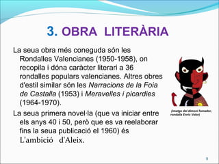3. OBRA LITERÀRIA
La seua obra més coneguda són les
Rondalles Valencianes (1950-1958), on
recopila i dóna caràcter literari a 36
rondalles populars valencianes. Altres obres
d'estil similar són les Narracions de la Foia
de Castalla (1953) i Meravelles i picardies
(1964-1970).
La seua primera novel·la (que va iniciar entre
els anys 40 i 50, però que es va reelaborar
fins la seua publicació el 1960) és
L’ambició d'Aleix.
9
(imatge del dimoni fumador,
rondalla Enric Valor)
 