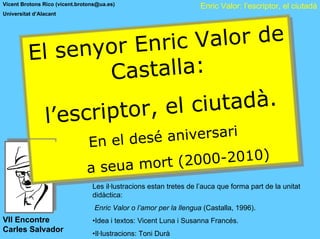 Vicent Brotons Rico (vicent.brotons@ua.es)                          Enric Valor: l’escriptor, el ciutadà
Universitat d’Alacant




                  nyor Enr c     Vallor de
                             iic Va or de
          Ell se
          E     se nyor Enr
                      Castalllla:
                       Casta a:
                                ciiutadà.
                          , ell c utadà.
              ’’escriiptor , e
            ll escr ptor
                                        é aniiversarii
                                 ell des é an versar
                             En e d e s
                              En
                                             2000-2010)
                                      mort ( 2000-2010)
                         e lla seua mort (
                        d e a se u a
                        d
                                 Les il·lustracions estan tretes de l’auca que forma part de la unitat
                                 didàctica:
                                  Enric Valor o l’amor per la llengua (Castalla, 1996).
VII Encontre                     •Idea i textos: Vicent Luna i Susanna Francés.
Carles Salvador                  •Il·lustracions: Toni Durà
 