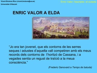 Vicent Brotons Rico (vicent.brotons@ua.es)             Enric Valor: l’escriptor, el ciutadà
Universitat d’Alacant




               ENRIC VALOR A ELDA




          “Jo era tan jovenet, que els contorns de les serres
          seques i adustes d’aquella vall competiren amb els meus
          records dels contorns de l’horitzó de Cassana, i a
          vegades sentia un regust de traïció a la meua
          consciència.”
                                             (Frederic Genovard a Temps de batuda)
 