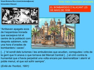 Vicent Brotons Rico (vicent.brotons@ua.es)         Enric Valor: l’escriptor, el ciutadà
Universitat d’Alacant

                                             EL BOMBARDEIG D’ALACANT (25
                                             DE MAIG DE 1938




“Arribaven apagats ecos
de l’espantosa tronada
que sacsejava tot el
centre de la població com
després sabérem, sota
una hora d’onades de
bombarders i caces”.
[…] “el soroll dels turismes i les ambulàncies que acudien, corregudes i crits de
la gent que hi anava o que tornava del Mercat Central […] el crim contra la
humanitat que s’havia perpetrat una volta encara per desmoralitzar i aterrir el
poble menut, el que sol sofrir sempre”.
(Enllà de l’horitzó, 1991)
 