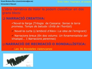 Vicent Brotons Rico (vicent.brotons@ua.es)          Enric Valor: l’escriptor, el ciutadà
Universitat d’Alacant


  L’obra narrativa de Valor la podem classificar en dos
  grans blocs:
       NARRACIÓ CREATIVA:
               Novel·la llarga (Trilogia de Cassana: Sense la terra
              promesa, Temps de batuda i Enllà de l’horitzó)
                  Novel·la curta (L’ambició d’Aleix i La idea de l’emigrant)
                Narracions breus (En dos volums: Un fonamentalista del
              Vinalopó... I Narracions perennes)

      NARRACIÓ DE RECREACIÓ O RONDALLÍSTICA:
                  Les 36 Rondalles Valencianes
 