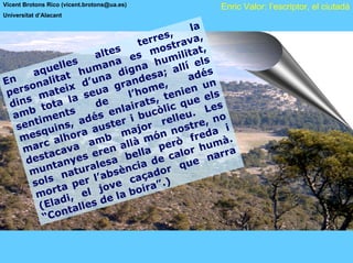 Vicent Brotons Rico (vicent.brotons@ua.es)             Enric Valor: l’escriptor, el ciutadà
Universitat d’Alacant

                                                    la
                                               ,
                                     te rres rava,
                             es         m   ost t at ,
                        al t       es            li
                  s            a            umi els
             elle human igna h allí
       aqu at                  d             ;
                                                    ad é
                                                         s
En onali     t       d’ una andesa                       n
                                r            ,
 pe rs         eix eua g l’home nien u s
         mat la s                            te         el
   ins ota               d e         a t s,        ue
 d       t                       lair còlic q . Les
  amb iments dés en i bu                         eu
       t            a        te r           rell tre, no
   sen uins,            aus major              no s e d a i
        sq         r a
    me       al ho am b           llà món rò fr mà.
     m arc ava               n a lla pe lor hu ra
                         re
         stac yes e a be de ca e nar
     de tan                 s
      mu   n        u rale sència dor qu
               nat          b          a
       so ls        e r l’a e caç ”.)
              ta p l jov boira
        mor i, e                a
             ad           de l
         (El talles
               n
          “C o
 