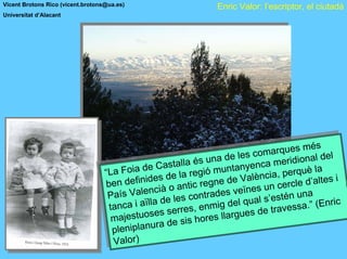 Vicent Brotons Rico (vicent.brotons@ua.es)                           Enric Valor: l’escriptor, el ciutadà
Universitat d’Alacant




                                                                                s com a   ques m s é
                                                                                       arrquesm és el
                                                                           e le       m
                                                                     una de le s coa merrdional ld el  d
                                                       assallla é
                                                         t ta l aéss una d         ncca mei idionaa
                                   La Foiad Cd
                                                 eC                         anye
                                  ““LaFoia de s ae la rregó munttanylen cia,,perrquèl la
                                                                 egi ió mun a èn ia pequè
                                               i de       e la                V ènc                     si
                                   ben defifn ideà d antitccrregnede Vals un ccerce d’altle s i
                                    ben   de in i s o n i egne de e                        ercl le d’a te
                                                  nc o a                     eïn e un
                                   PaíssVale ncià les cconrradesvveïnalss’essén una
                                     Paí   Vale de               ontt ades                t       na
                                                 lïlla de les                l lqu al s’e ténsu .” ((Enrcc
                                                                                                         ri
                                    tanccai iaï la serress,enmig de qu de travvessa.” En i
                                     ta n
                                          a a                     , enmig de s              es a
                                            ttuo es          re                         tra
                                       ajessuosses ser is horreslllarrgues de
                                     m aj e                           es la gue
                                      m               a d s ho
                                                         e
                                           planurrad e sis
                                       eni iplanu
                                     pl len
                                      p
                                            )
                                      Valorr)
                                      Valo
 