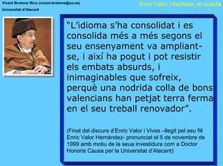Vicent Brotons Rico (vicent.brotons@ua.es)                        Enric Valor: l’escriptor, el ciutadà
Universitat d’Alacant



                                  “L’idioma s’ha consolidat i es
                                  consolida més a més segons el
                                  seu ensenyament va ampliant-
                                  se, i així ha pogut i pot resistir
                                  els embats absurds, i
                                  inimaginables que sofreix,
                                  perquè una nodrida colla de bons
                                  valencians han petjat terra ferma
                                  en el seu treball renovador”.

                                  (Final del discurs d’Enric Valor i Vives –llegit pel seu fill
                                  Enric Valor Hernández- pronunciat el 5 de novembre de
                                  1999 amb motiu de la seua investidura com a Doctor
                                  Honoris Causa per la Universitat d’Alacant)
 